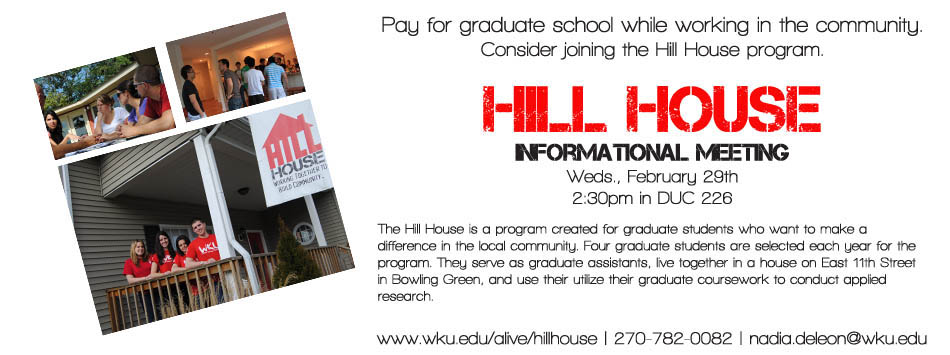 Pay for graduate school while working in the community. Consider joining the Hill House program. Hill House Informational Meeting Weds., February 29th 2:30pm in DUC 226 The Hill House is a program created for graduate students who want to make a difference in the local community. Four graduate students are selected each year for the program. They serve as graduate assistants, live together in a house on East 11th Street in Bowling Green, and use their utilize their graduate coursework to conduct applied research. www.wku.edu/alive/hillhouse | 270-782-0082 | nadia.deleon@wku.edu