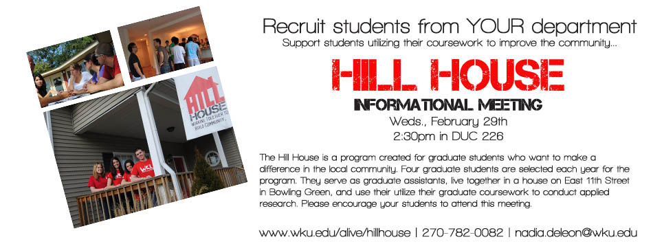 Recruit students from YOUR department Support students utilizing their coursework to improve the community... Hill House Informational Meeting Weds., February 29th 2:30pm in DUC 226 The Hill House is a program created for graduate students who want to make a difference in the local community. Four graduate students are selected each year for the program. They serve as graduate assistants, live together in a house on East 11th Street in Bowling Green, and use their utilize their graduate coursework to conduct applied research. Please encourage your students to attend this meeting. www.wku.edu/alive/hillhouse | 270-782-0082 | nadia.deleon@wku.edu