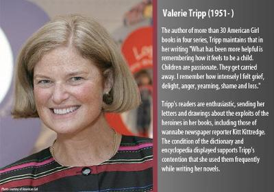 The author of more than 30 American Girl books in four series, Tripp maintains that in her writing ?What has been more helpful is remembering how it feels to be a child.  Children are passionate.  They get carried away.  I remember how intensely I felt grief, delight, anger, yearning, shame and loss.?  

Tripp?s readers are enthusiastic, sending her letters and drawings about the exploits of the heroines in her books, including those of wannabe newspaper reporter Kitt Kittredge.  The condition of the dictionary and encyclopedia supports Tripp?s contention that she used them frequently while writing her novels.  
