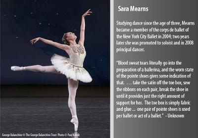 Studying dance since the age of three, Mearns became a member of the corps de ballet of the New York City Ballet in 2004; two years later she was promoted to soloist and in 2008 principal dancer.  

?Blood sweat tears literally go into the preparation of a ballerina, and the worn state of the pointe shoes gives some indication of that.  ? take the satin off the toe box, sew the ribbons on each pair, break the shoe in until it provides just the right amount of support for her.  The toe box is simply fabric and glue ...  one pair of pointe shoes is used per ballet or act of a ballet.?

