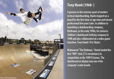 A pioneer in the extreme sport of modern vertical skateboarding, Hawk stepped on a board for the first time at age nine and turned professional five years later.  In addition to launching a skateboarding company, Birdhouse, in the early 1990s, he started a children?s skateboard clothing company in 1998 and also collaborated on a video game franchise, Tony Hawk?s Pro Skater.

Nicknamed ?The Birdman,? Hawk landed the first ?900? trick (2 ½ revolutions) in competition at the 1999 X Games.  This was one of his company?s early boards.  
