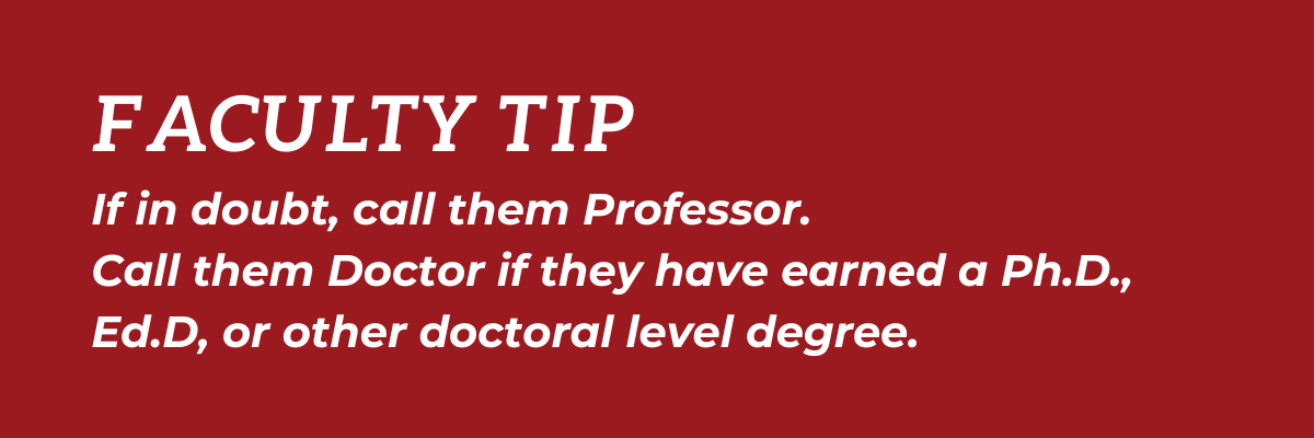 Faculty Tip: If in doubt, call them Professor.  Call them Doctor if they have earned a Ph.D., Ed.D., or other doctoral level degree.